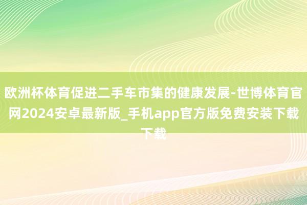 欧洲杯体育促进二手车市集的健康发展-世博体育官网2024安卓最新版_手机app官方版免费安装下载