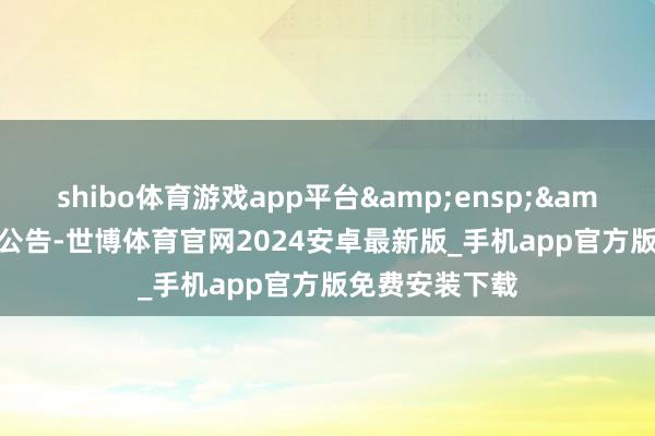 shibo体育游戏app平台  特此公告-世博体育官网2024安卓最新版_手机app官方版免费安装下载