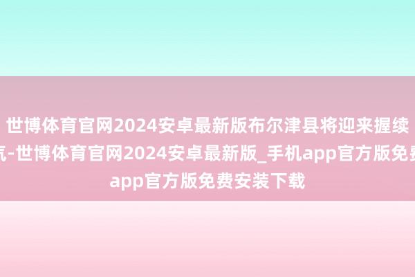 世博体育官网2024安卓最新版布尔津县将迎来握续性雨雪天气-世博体育官网2024安卓最新版_手机app官方版免费安装下载