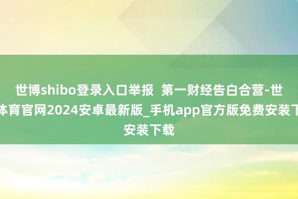 世博shibo登录入口举报  第一财经告白合营-世博体育官网2024安卓最新版_手机app官方版免费安装下载