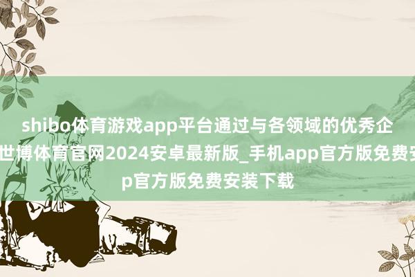 shibo体育游戏app平台通过与各领域的优秀企业配合-世博体育官网2024安卓最新版_手机app官方版免费安装下载