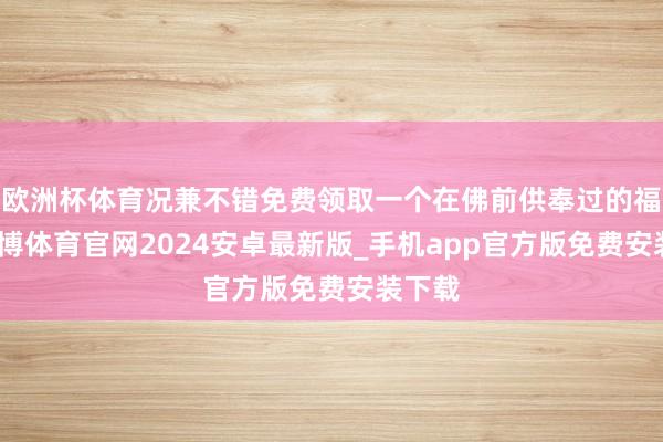 欧洲杯体育况兼不错免费领取一个在佛前供奉过的福袋-世博体育官网2024安卓最新版_手机app官方版免费安装下载