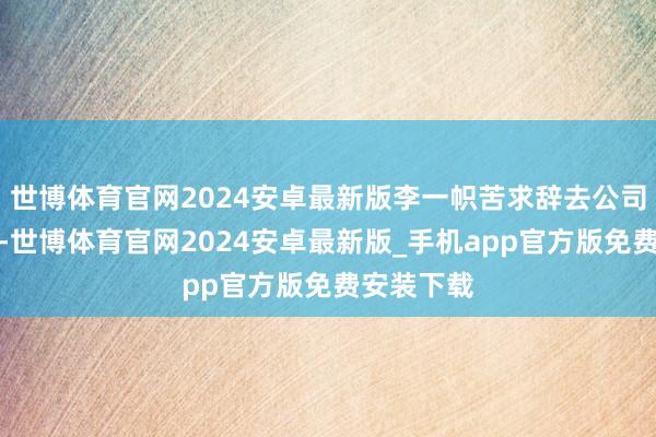 世博体育官网2024安卓最新版李一帜苦求辞去公司监事职务-世博体育官网2024安卓最新版_手机app官方版免费安装下载