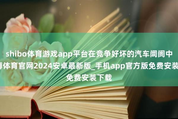 shibo体育游戏app平台在竞争好坏的汽车阛阓中-世博体育官网2024安卓最新版_手机app官方版免费安装下载