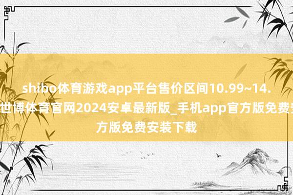 shibo体育游戏app平台售价区间10.99~14.99万元-世博体育官网2024安卓最新版_手机app官方版免费安装下载