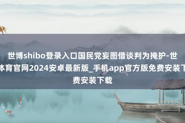 世博shibo登录入口国民党妄图借谈判为掩护-世博体育官网2024安卓最新版_手机app官方版免费安装下载