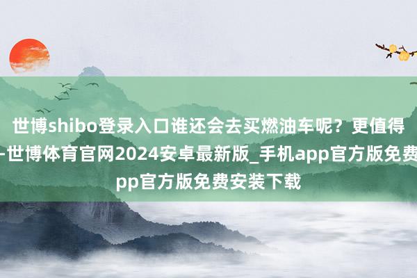 世博shibo登录入口谁还会去买燃油车呢？更值得一提的是-世博体育官网2024安卓最新版_手机app官方版免费安装下载
