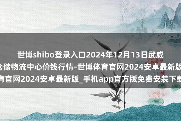世博shibo登录入口2024年12月13日武威昊天农产物来回市集暨仓储物流中心价钱行情-世博体育官网2024安卓最新版_手机app官方版免费安装下载
