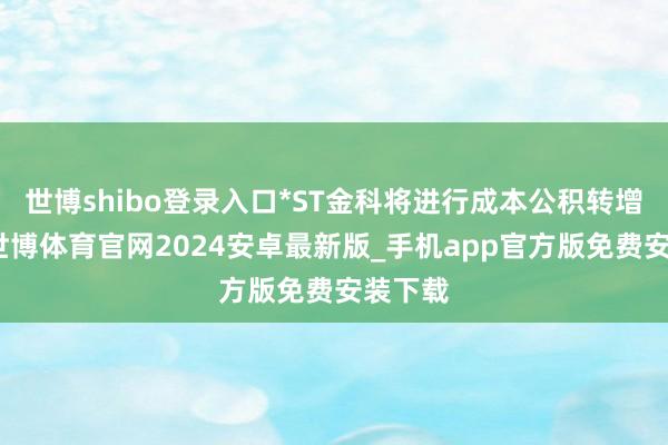 世博shibo登录入口*ST金科将进行成本公积转增股票-世博体育官网2024安卓最新版_手机app官方版免费安装下载