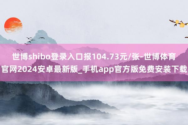 世博shibo登录入口报104.73元/张-世博体育官网2024安卓最新版_手机app官方版免费安装下载