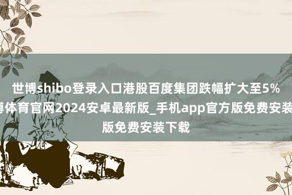 世博shibo登录入口港股百度集团跌幅扩大至5%-世博体育官网2024安卓最新版_手机app官方版免费安装下载