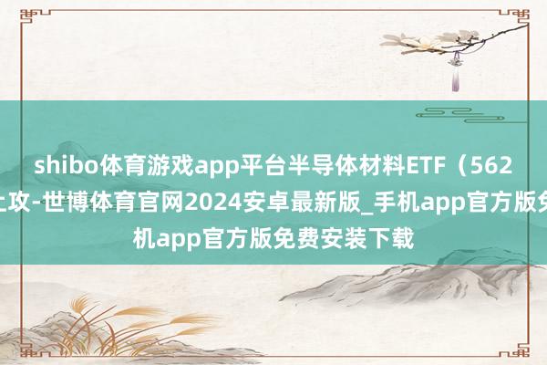 shibo体育游戏app平台半导体材料ETF（562590）快速上攻-世博体育官网2024安卓最新版_手机app官方版免费安装下载
