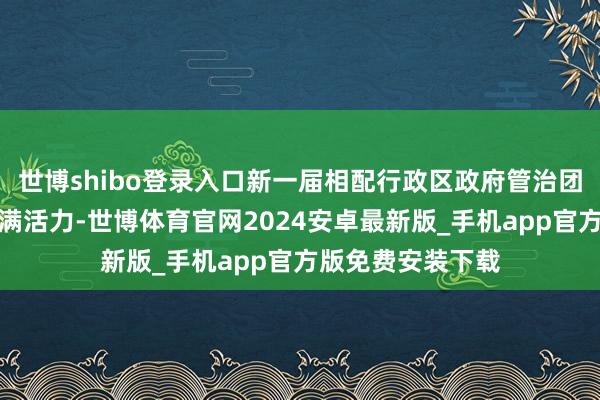 世博shibo登录入口新一届相配行政区政府管治团队年富力强、充满活力-世博体育官网2024安卓最新版_手机app官方版免费安装下载