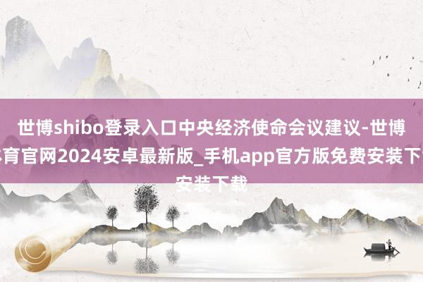 世博shibo登录入口中央经济使命会议建议-世博体育官网2024安卓最新版_手机app官方版免费安装下载