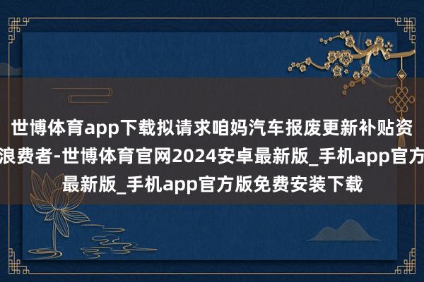 世博体育app下载拟请求咱妈汽车报废更新补贴资金的个东说念主浪费者-世博体育官网2024安卓最新版_手机app官方版免费安装下载