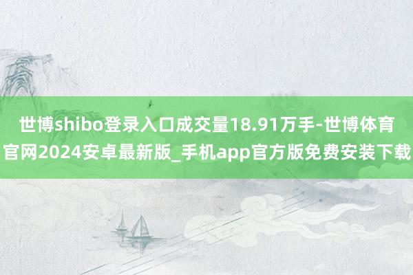 世博shibo登录入口成交量18.91万手-世博体育官网2024安卓最新版_手机app官方版免费安装下载