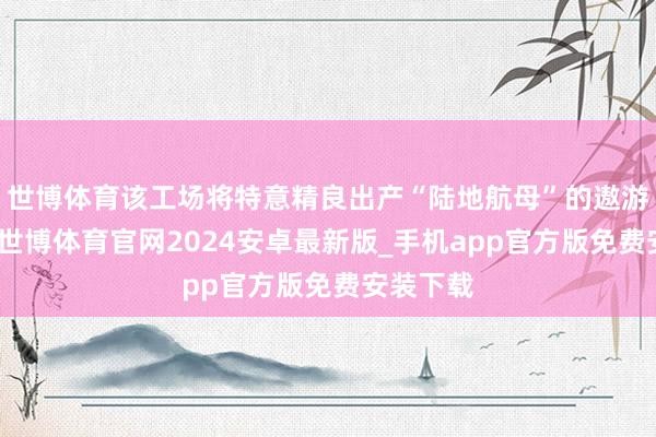 世博体育该工场将特意精良出产“陆地航母”的遨游器部分-世博体育官网2024安卓最新版_手机app官方版免费安装下载