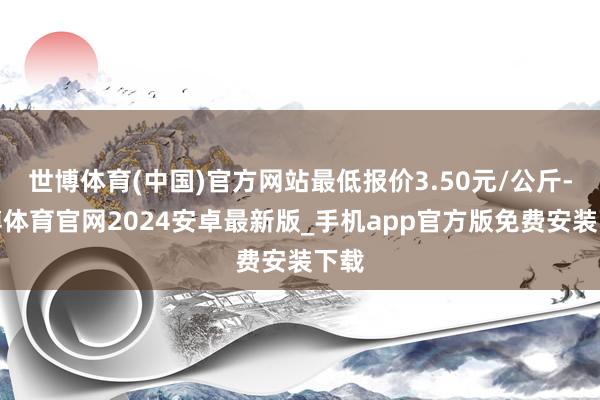 世博体育(中国)官方网站最低报价3.50元/公斤-世博体育官网2024安卓最新版_手机app官方版免费安装下载