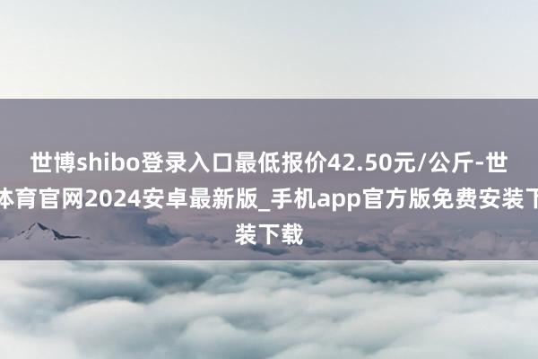 世博shibo登录入口最低报价42.50元/公斤-世博体育官网2024安卓最新版_手机app官方版免费安装下载