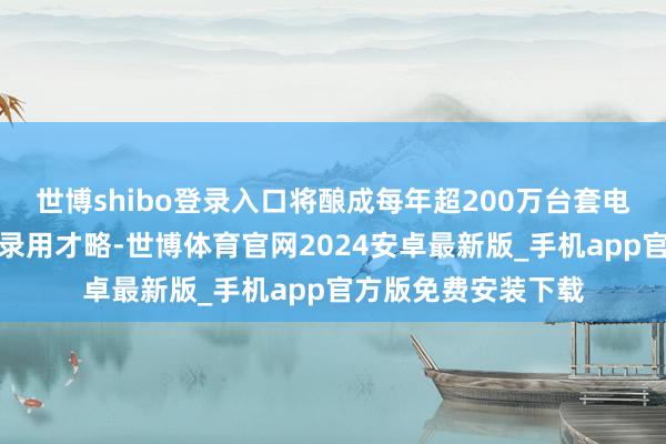 世博shibo登录入口将酿成每年超200万台套电驱系统及部件家具录用才略-世博体育官网2024安卓最新版_手机app官方版免费安装下载