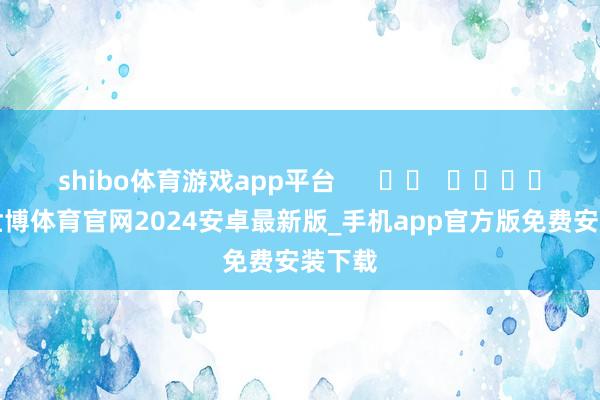 shibo体育游戏app平台      		  					  -世博体育官网2024安卓最新版_手机app官方版免费安装下载