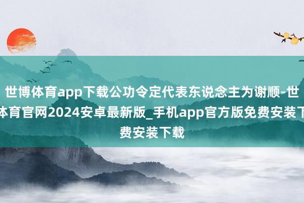 世博体育app下载公功令定代表东说念主为谢顺-世博体育官网2024安卓最新版_手机app官方版免费安装下载