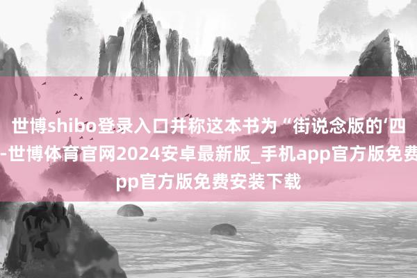 世博shibo登录入口并称这本书为“街说念版的‘四库全书’”-世博体育官网2024安卓最新版_手机app官方版免费安装下载
