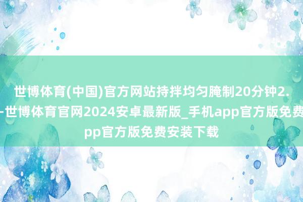 世博体育(中国)官方网站持拌均匀腌制20分钟2.锅中放油-世博体育官网2024安卓最新版_手机app官方版免费安装下载