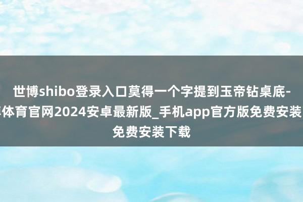 世博shibo登录入口莫得一个字提到玉帝钻桌底-世博体育官网2024安卓最新版_手机app官方版免费安装下载
