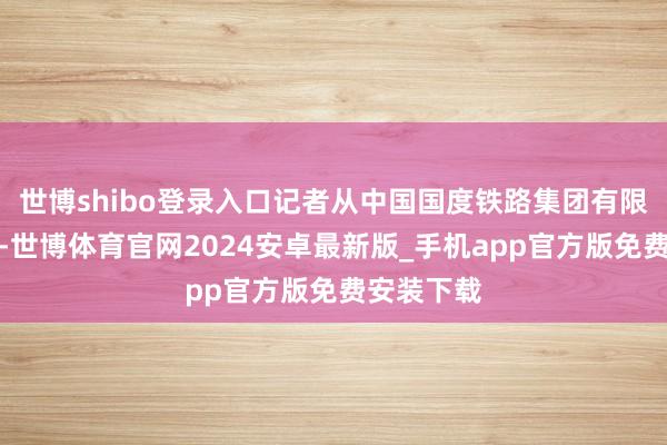 世博shibo登录入口记者从中国国度铁路集团有限公司获悉-世博体育官网2024安卓最新版_手机app官方版免费安装下载