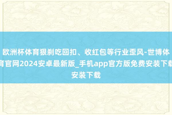 欧洲杯体育狠刹吃回扣、收红包等行业歪风-世博体育官网2024安卓最新版_手机app官方版免费安装下载