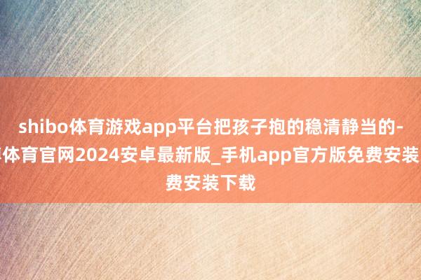 shibo体育游戏app平台把孩子抱的稳清静当的-世博体育官网2024安卓最新版_手机app官方版免费安装下载