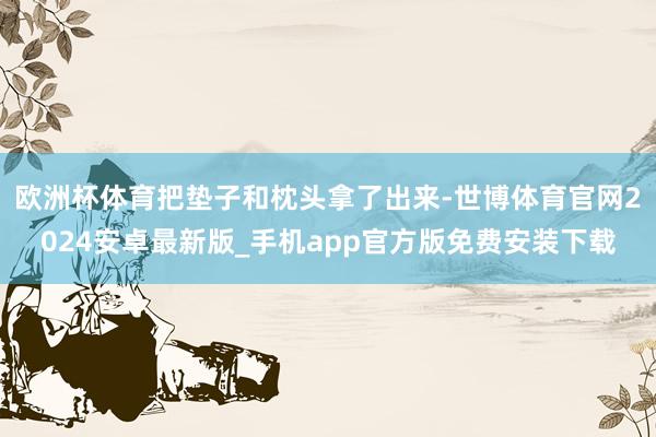 欧洲杯体育把垫子和枕头拿了出来-世博体育官网2024安卓最新版_手机app官方版免费安装下载