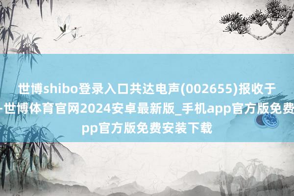 世博shibo登录入口共达电声(002655)报收于12.73元-世博体育官网2024安卓最新版_手机app官方版免费安装下载