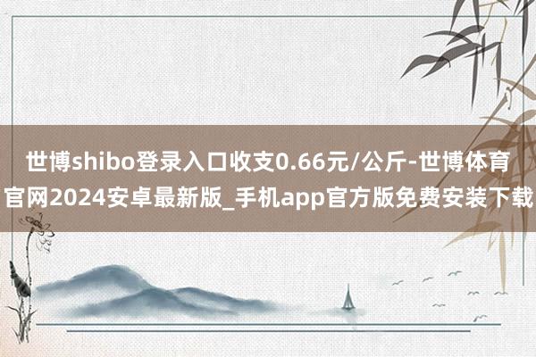 世博shibo登录入口收支0.66元/公斤-世博体育官网2024安卓最新版_手机app官方版免费安装下载