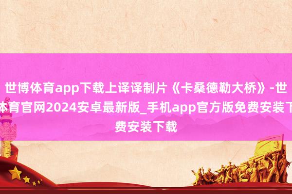 世博体育app下载上译译制片《卡桑德勒大桥》-世博体育官网2024安卓最新版_手机app官方版免费安装下载