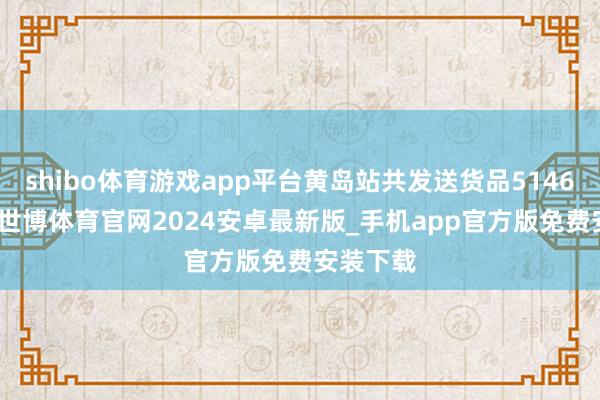 shibo体育游戏app平台黄岛站共发送货品5146.5万吨-世博体育官网2024安卓最新版_手机app官方版免费安装下载