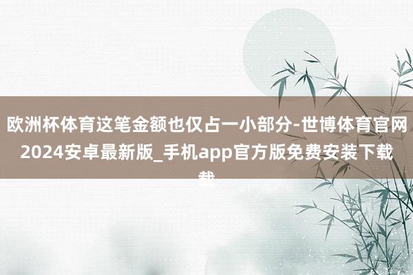 欧洲杯体育这笔金额也仅占一小部分-世博体育官网2024安卓最新版_手机app官方版免费安装下载