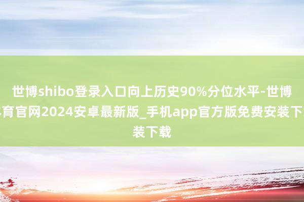 世博shibo登录入口向上历史90%分位水平-世博体育官网2024安卓最新版_手机app官方版免费安装下载