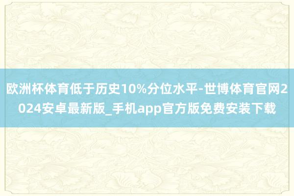 欧洲杯体育低于历史10%分位水平-世博体育官网2024安卓最新版_手机app官方版免费安装下载