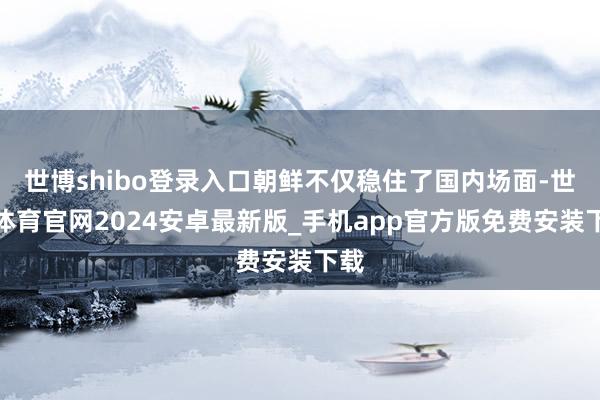 世博shibo登录入口朝鲜不仅稳住了国内场面-世博体育官网2024安卓最新版_手机app官方版免费安装下载