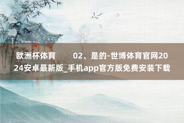 欧洲杯体育        02、是的-世博体育官网2024安卓最新版_手机app官方版免费安装下载