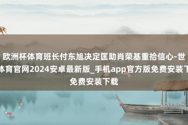 欧洲杯体育班长付东旭决定匡助肖荣基重拾信心-世博体育官网2024安卓最新版_手机app官方版免费安装下载