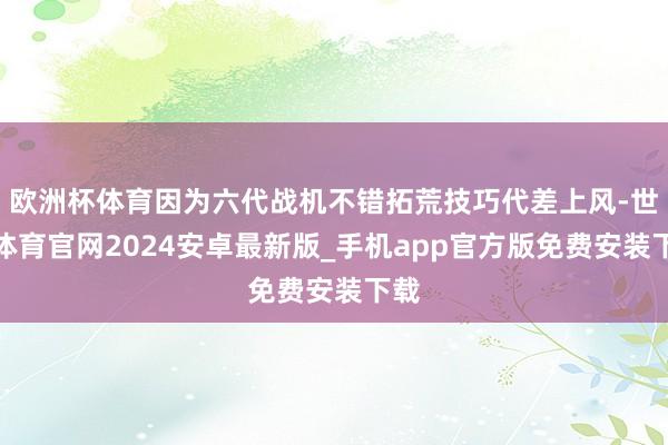欧洲杯体育因为六代战机不错拓荒技巧代差上风-世博体育官网2024安卓最新版_手机app官方版免费安装下载