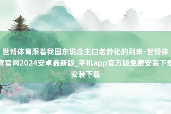 世博体育跟着我国东说念主口老龄化的到来-世博体育官网2024安卓最新版_手机app官方版免费安装下载