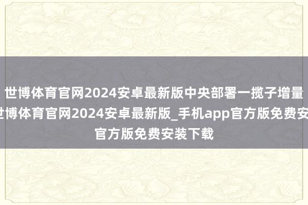 世博体育官网2024安卓最新版中央部署一揽子增量计谋-世博体育官网2024安卓最新版_手机app官方版免费安装下载