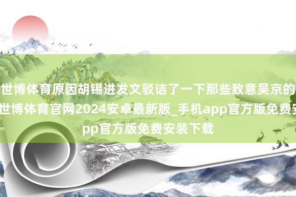 世博体育原因胡锡进发文驳诘了一下那些致意吴京的东谈主-世博体育官网2024安卓最新版_手机app官方版免费安装下载