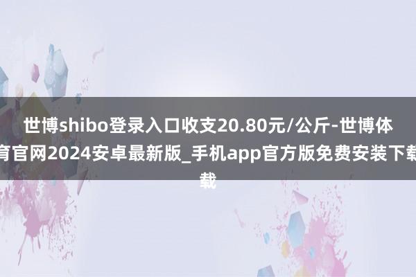 世博shibo登录入口收支20.80元/公斤-世博体育官网2024安卓最新版_手机app官方版免费安装下载