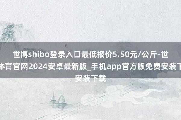 世博shibo登录入口最低报价5.50元/公斤-世博体育官网2024安卓最新版_手机app官方版免费安装下载