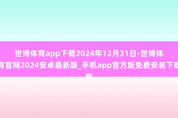 世博体育app下载　　2024年12月31日-世博体育官网2024安卓最新版_手机app官方版免费安装下载